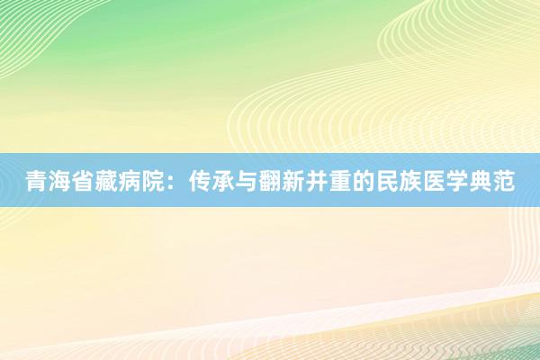 青海省藏病院：传承与翻新并重的民族医学典范